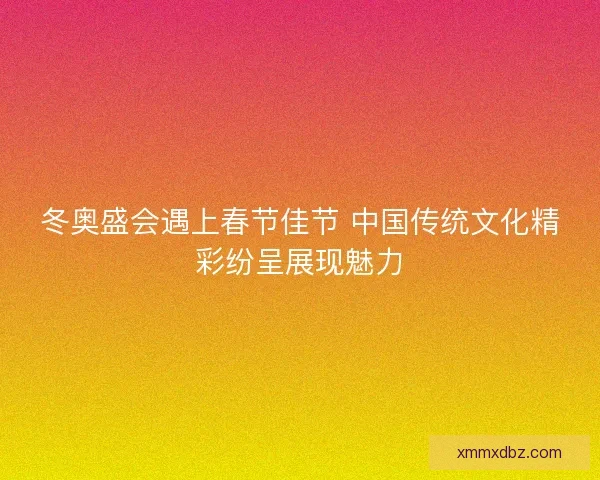 冬奥盛会遇上春节佳节 中国传统文化精彩纷呈展现魅力
