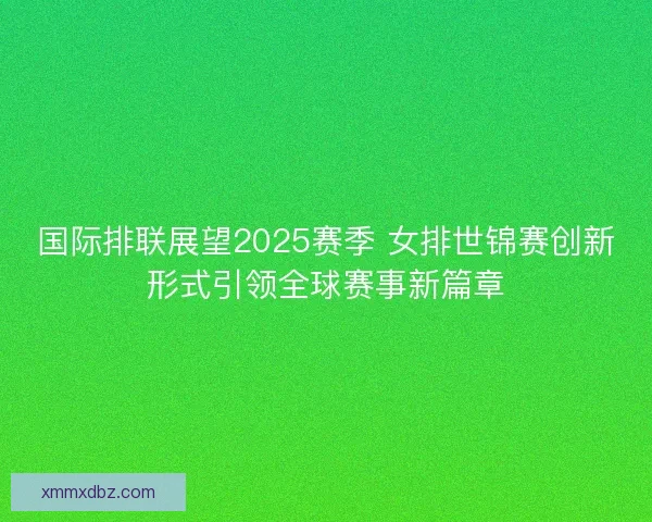 国际排联展望2025赛季 女排世锦赛创新形式引领全球赛事新篇章 国际排联展望2025赛季 女排世锦赛创新形式引领全球赛事新篇章