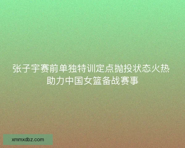 张子宇赛前单独特训定点抛投状态火热 助力中国女篮备战赛事 张子宇赛前单独特训定点抛投状态火热 助力中国女篮备战赛事