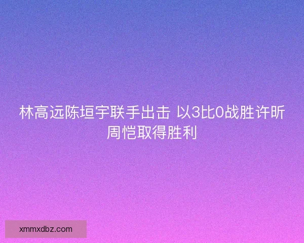 林高远陈垣宇联手出击 以3比0战胜许昕周恺取得胜利 林高远陈垣宇联手出击 以3比0战胜许昕周恺取得胜利
