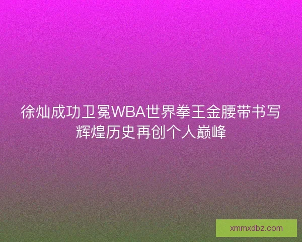 徐灿成功卫冕WBA世界拳王金腰带书写辉煌历史再创个人巅峰 徐灿成功卫冕WBA世界拳王金腰带书写辉煌历史再创个人巅峰