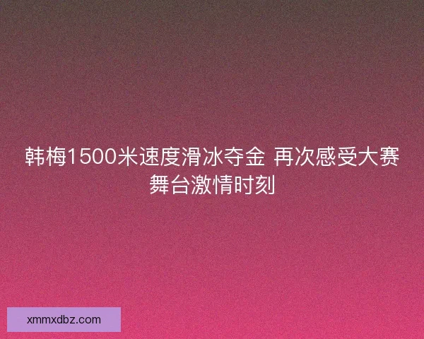 韩梅1500米速度滑冰夺金 再次感受大赛舞台激情时刻
