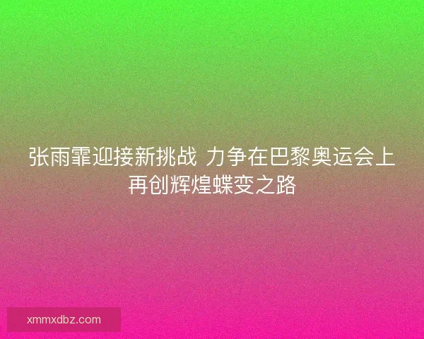 张雨霏迎接新挑战 力争在巴黎奥运会上再创辉煌蝶变之路
