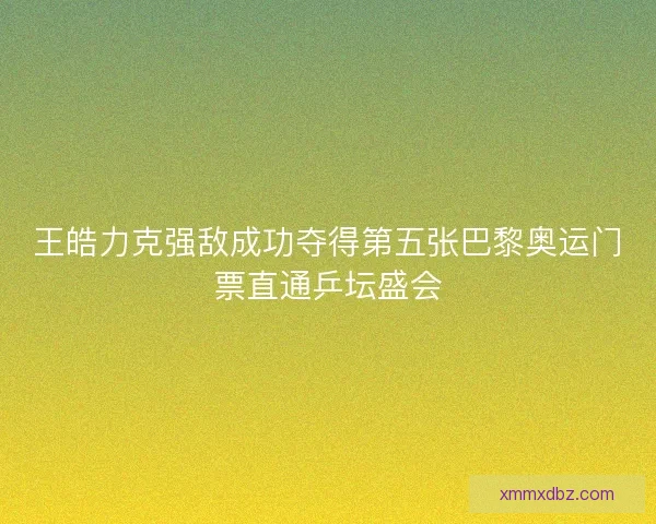 王皓力克强敌成功夺得第五张巴黎奥运门票直通乒坛盛会