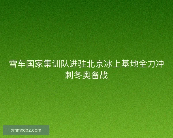 雪车国家集训队进驻北京冰上基地全力冲刺冬奥备战