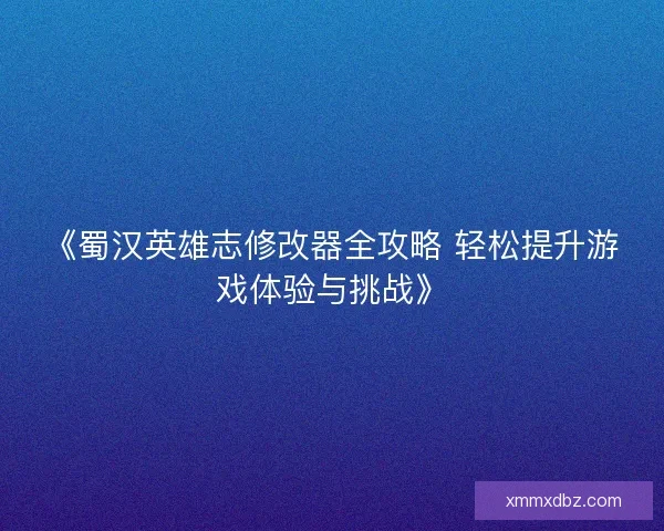 《蜀汉英雄志修改器全攻略 轻松提升游戏体验与挑战》