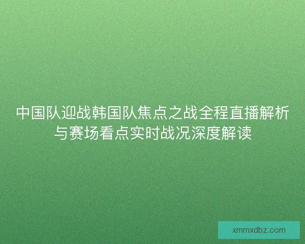 中国队迎战韩国队焦点之战全程直播解析与赛场看点实时战况深度解读