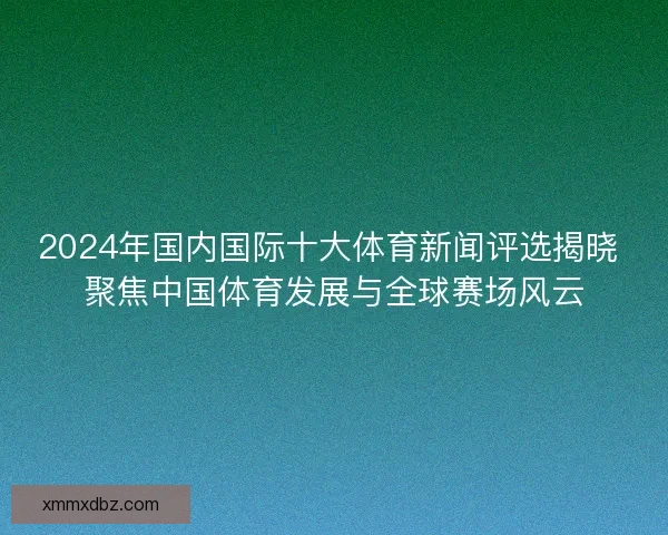 2024年国内国际十大体育新闻评选揭晓 聚焦中国体育发展与全球赛场风云