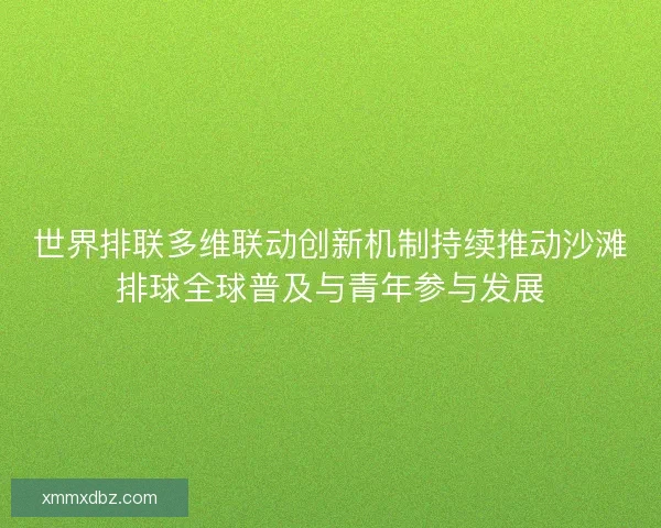 世界排联多维联动创新机制持续推动沙滩排球全球普及与青年参与发展