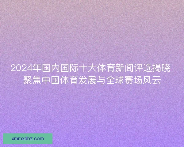 2024年国内国际十大体育新闻评选揭晓 聚焦中国体育发展与全球赛场风云 2024年国内国际十大体育新闻评选揭晓 聚焦中国体育发展与全球赛场风云